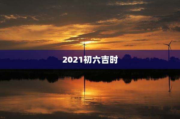 2021初六吉时