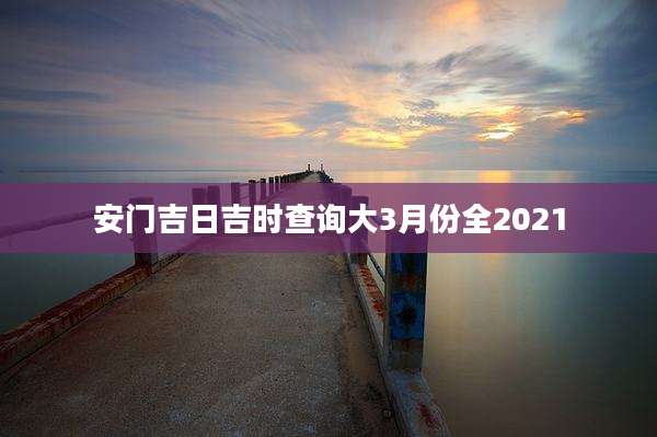 安门吉日吉时查询大3月份全2021