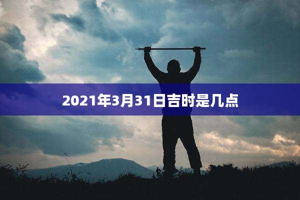2021年3月31日吉时是几点