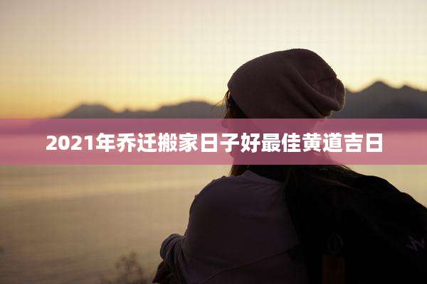 2021年乔迁搬家日子好最佳黄道吉日