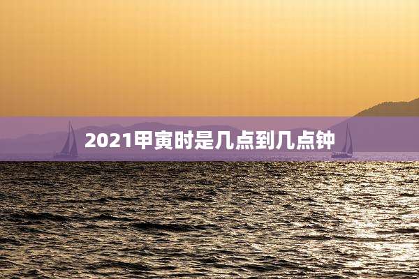 2021甲寅时是几点到几点钟