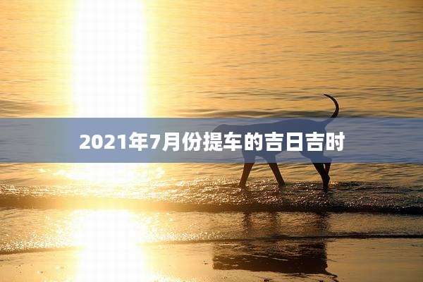 2021年7月份提车的吉日吉时
