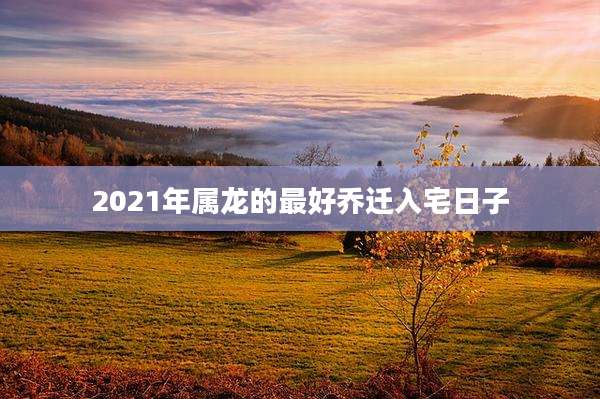 2021年属龙的最好乔迁入宅日子