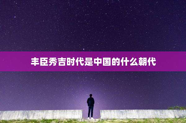 丰臣秀吉时代是中国的什么朝代