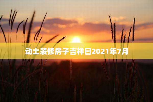 动土装修房子吉祥日2021年7月