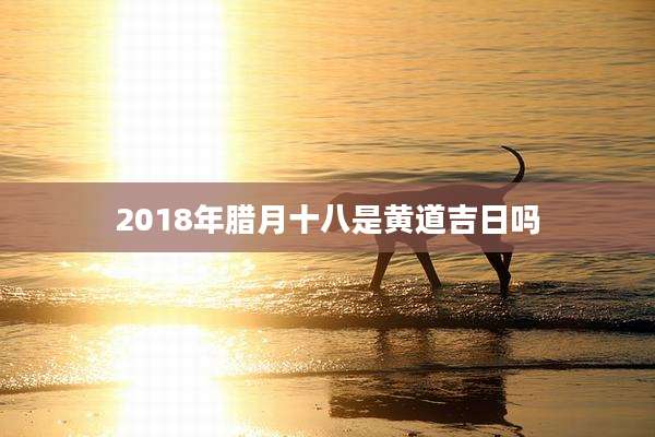 2018年腊月十八是黄道吉日吗