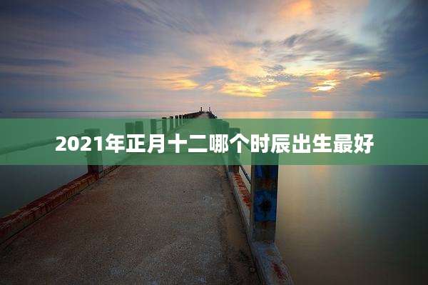 2021年正月十二哪个时辰出生最好