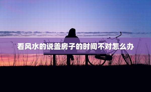 看风水的说盖房子的时间不对怎么办