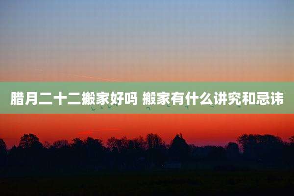 腊月二十二搬家好吗 搬家有什么讲究和忌讳