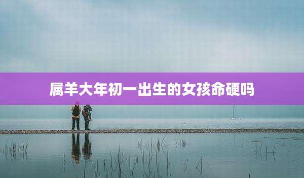 属羊大年初一出生的女孩命硬吗