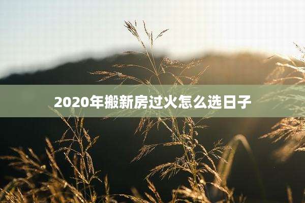 2020年搬新房过火怎么选日子
