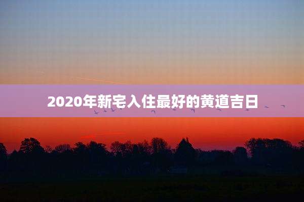 2020年新宅入住最好的黄道吉日
