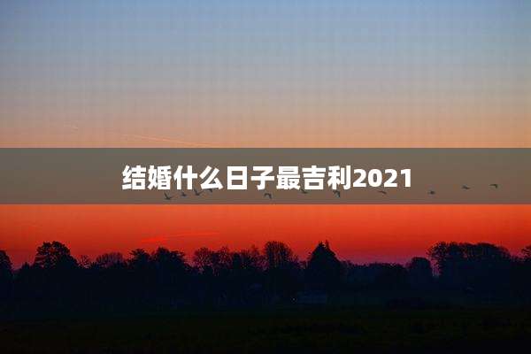 结婚什么日子最吉利2021