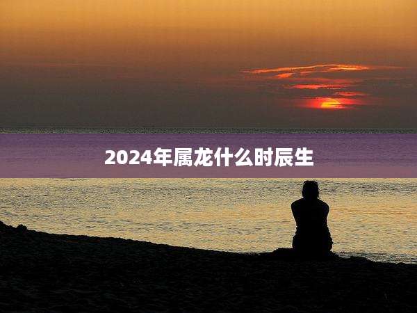 2024年属龙什么时辰生