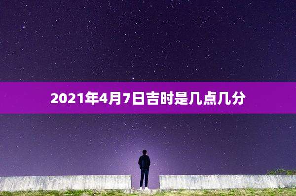 2021年4月7日吉时是几点几分