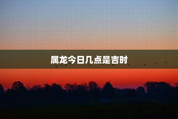 属龙今日几点是吉时