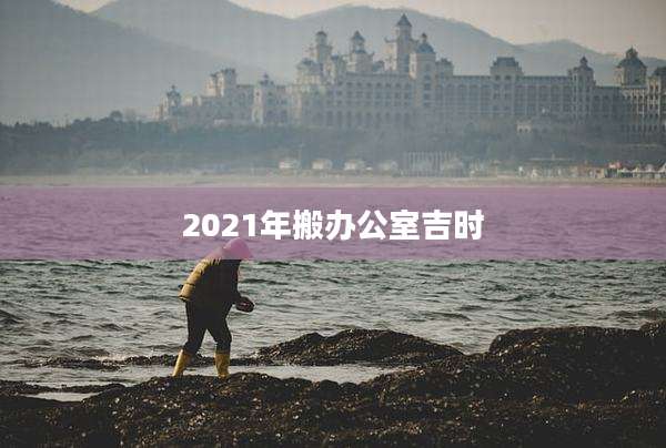 2021年搬办公室吉时