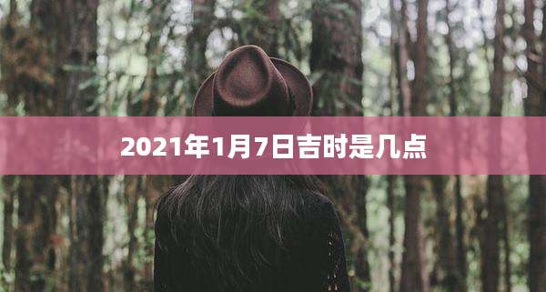 2021年1月7日吉时是几点