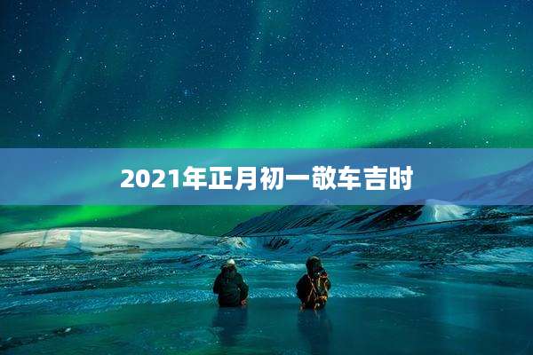 2021年正月初一敬车吉时