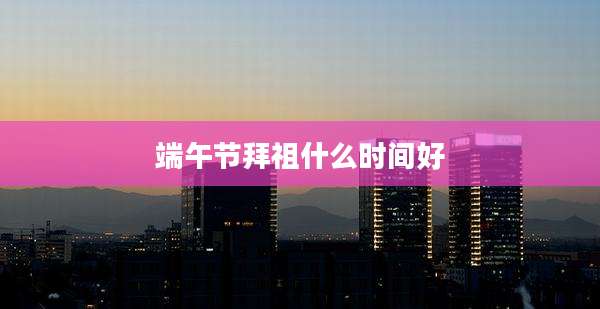 端午节拜祖什么时间好