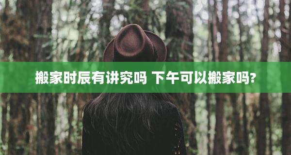 搬家时辰有讲究吗 下午可以搬家吗?