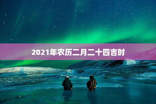 2021年农历二月二十四吉时