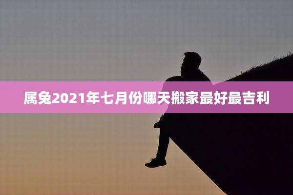 属兔2021年七月份哪天搬家最好最吉利