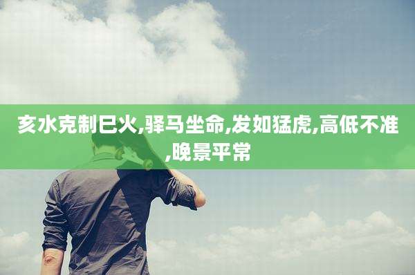 亥水克制巳火,驿马坐命,发如猛虎,高低不准,晚景平常