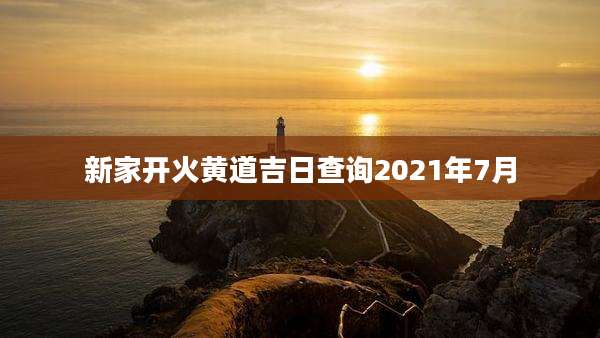 新家开火黄道吉日查询2021年7月