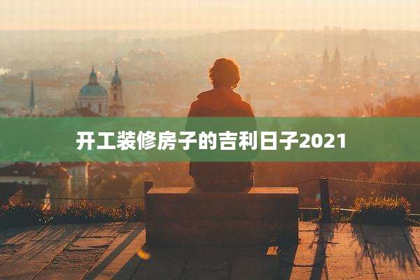 开工装修房子的吉利日子2021