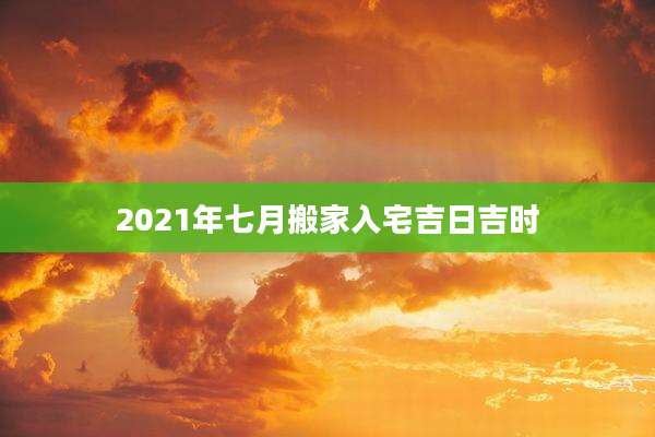 2021年七月搬家入宅吉日吉时