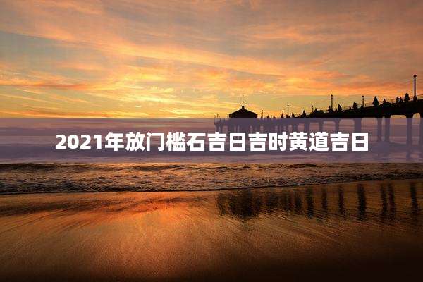2021年放门槛石吉日吉时黄道吉日