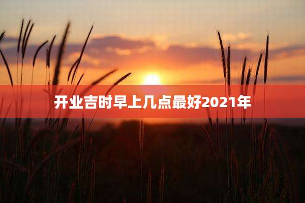 开业吉时早上几点最好2021年