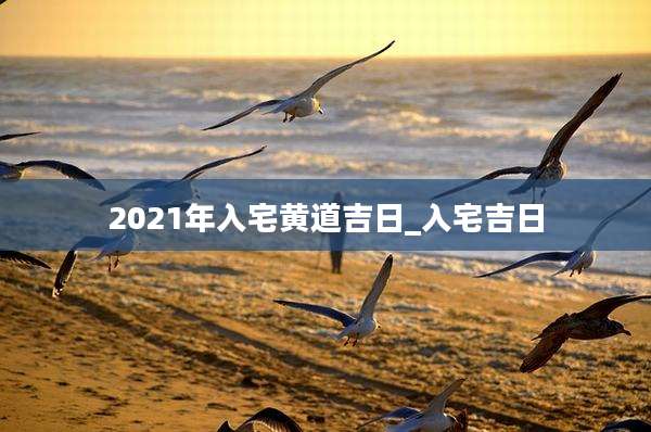 2021年入宅黄道吉日_入宅吉日