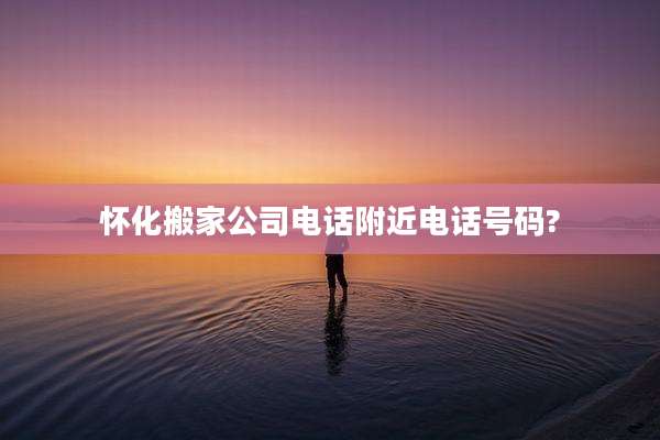 怀化搬家公司电话附近电话号码?