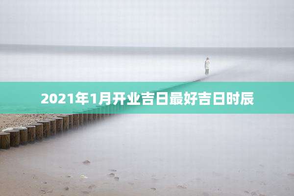 2021年1月开业吉日最好吉日时辰