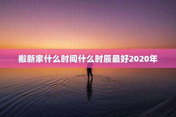搬新家什么时间什么时辰最好2020年