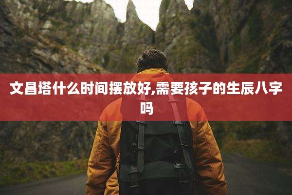 文昌塔什么时间摆放好,需要孩子的生辰八字吗