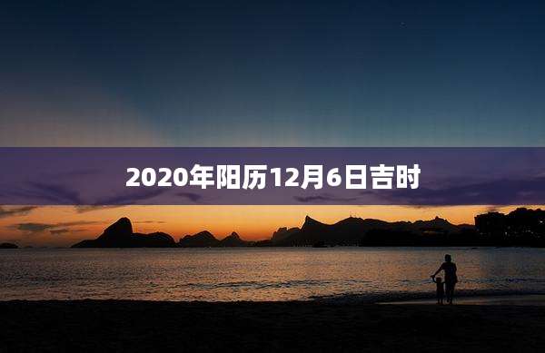 2020年阳历12月6日吉时