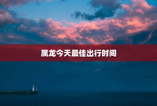 属龙今天最佳出行时间