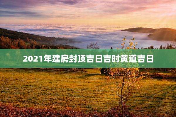 2021年建房封顶吉日吉时黄道吉日