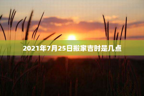 2021年7月25日搬家吉时是几点
