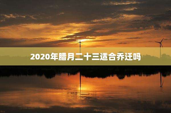 2020年腊月二十三适合乔迁吗