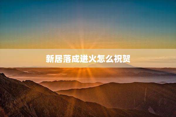 新居落成进火怎么祝贺