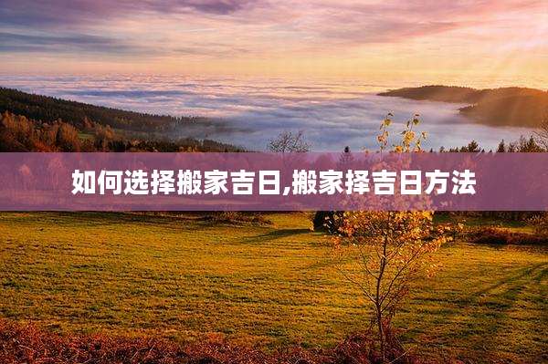 如何选择搬家吉日,搬家择吉日方法