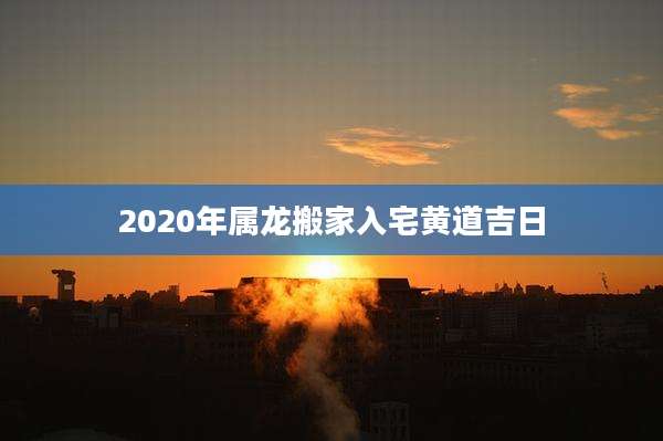 2020年属龙搬家入宅黄道吉日