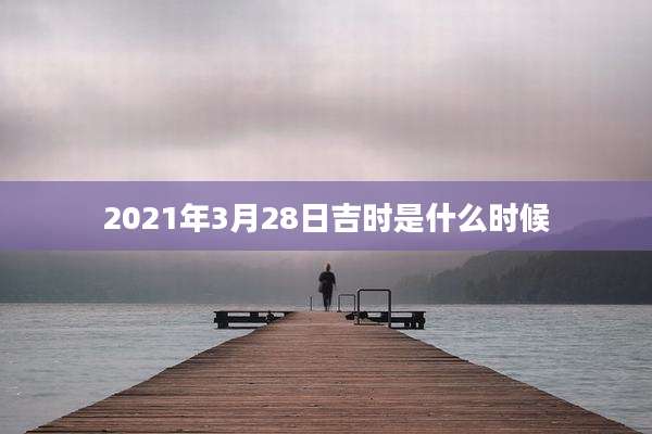 2021年3月28日吉时是什么时候