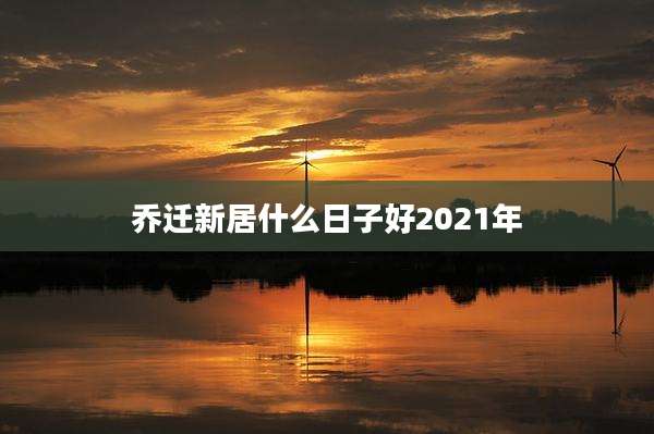 乔迁新居什么日子好2021年