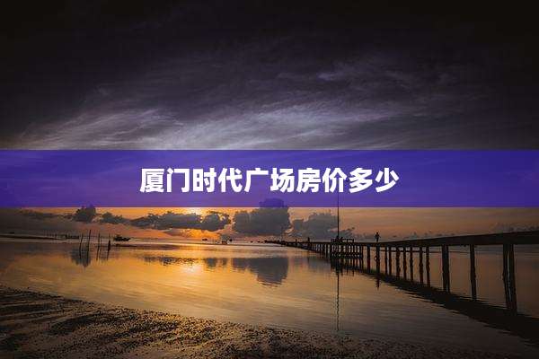 厦门时代广场房价多少