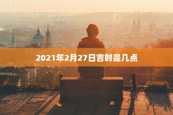 2021年2月27日吉时是几点